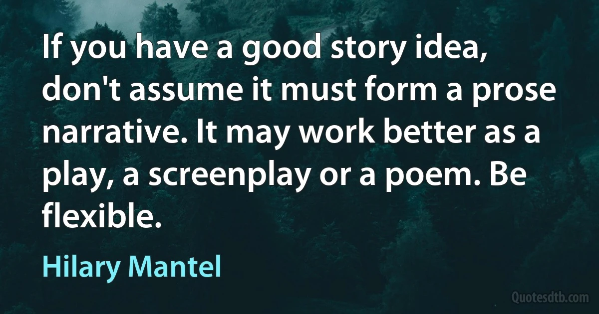 If you have a good story idea, don't assume it must form a prose narrative. It may work better as a play, a screenplay or a poem. Be flexible. (Hilary Mantel)