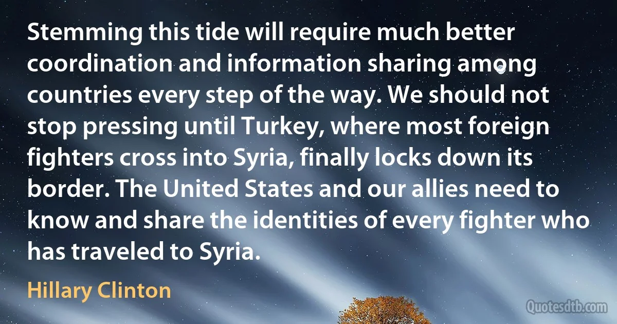 Stemming this tide will require much better coordination and information sharing among countries every step of the way. We should not stop pressing until Turkey, where most foreign fighters cross into Syria, finally locks down its border. The United States and our allies need to know and share the identities of every fighter who has traveled to Syria. (Hillary Clinton)