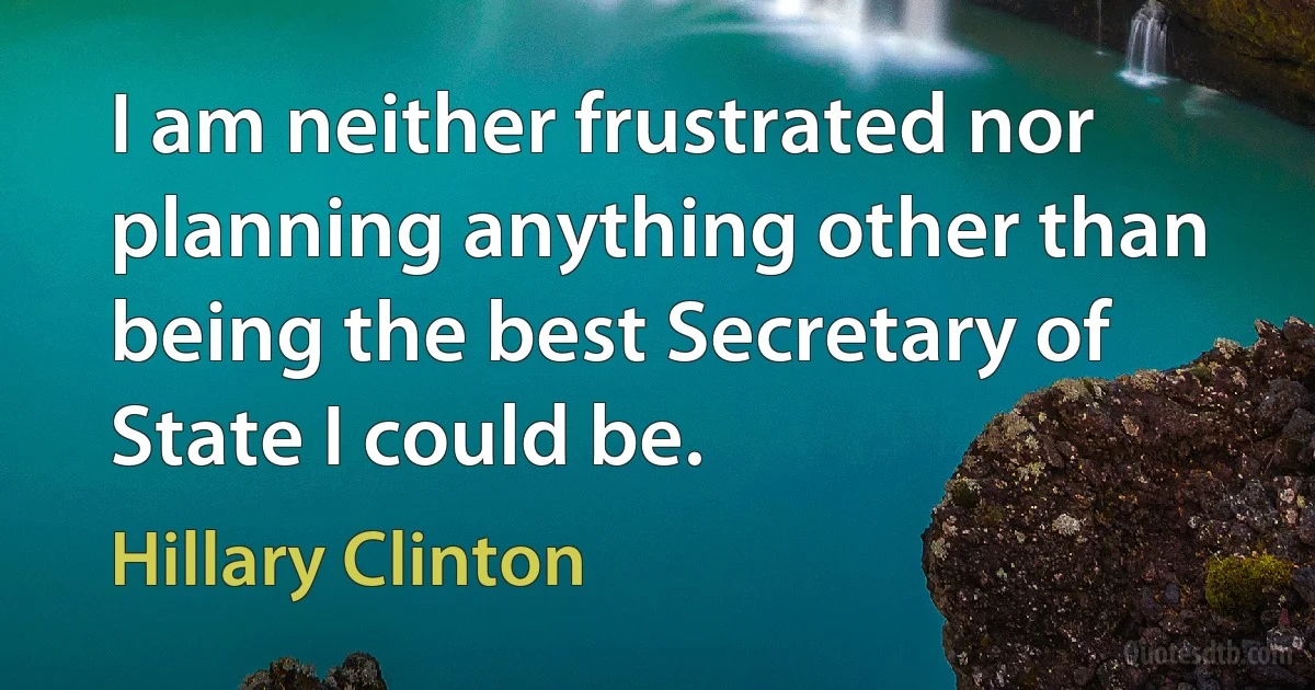 I am neither frustrated nor planning anything other than being the best Secretary of State I could be. (Hillary Clinton)