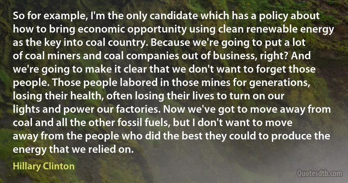 So for example, I'm the only candidate which has a policy about how to bring economic opportunity using clean renewable energy as the key into coal country. Because we're going to put a lot of coal miners and coal companies out of business, right? And we're going to make it clear that we don't want to forget those people. Those people labored in those mines for generations, losing their health, often losing their lives to turn on our lights and power our factories. Now we've got to move away from coal and all the other fossil fuels, but I don't want to move away from the people who did the best they could to produce the energy that we relied on. (Hillary Clinton)