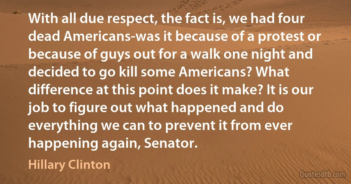 With all due respect, the fact is, we had four dead Americans-was it because of a protest or because of guys out for a walk one night and decided to go kill some Americans? What difference at this point does it make? It is our job to figure out what happened and do everything we can to prevent it from ever happening again, Senator. (Hillary Clinton)