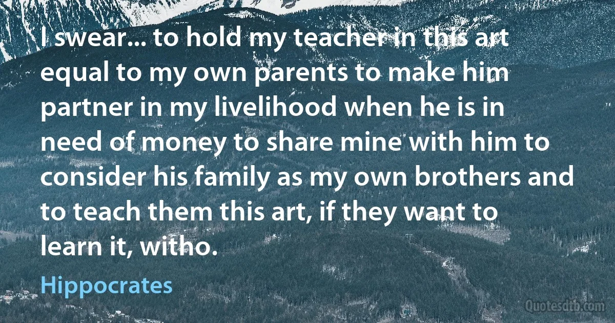 I swear... to hold my teacher in this art equal to my own parents to make him partner in my livelihood when he is in need of money to share mine with him to consider his family as my own brothers and to teach them this art, if they want to learn it, witho. (Hippocrates)