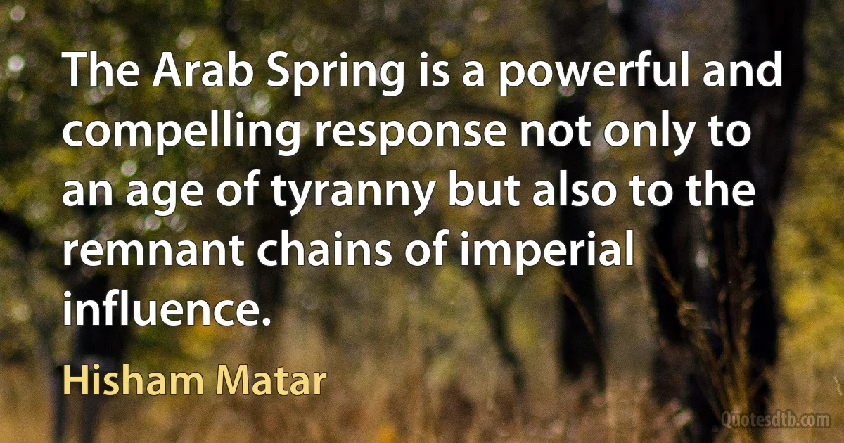 The Arab Spring is a powerful and compelling response not only to an age of tyranny but also to the remnant chains of imperial influence. (Hisham Matar)