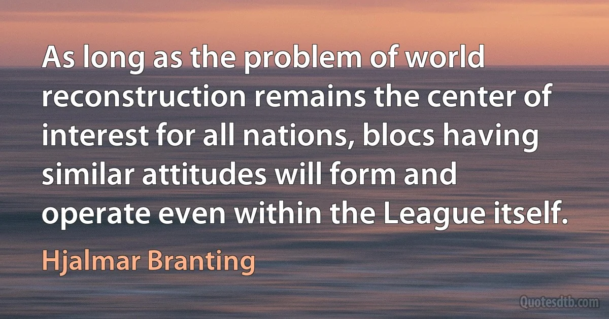 As long as the problem of world reconstruction remains the center of interest for all nations, blocs having similar attitudes will form and operate even within the League itself. (Hjalmar Branting)