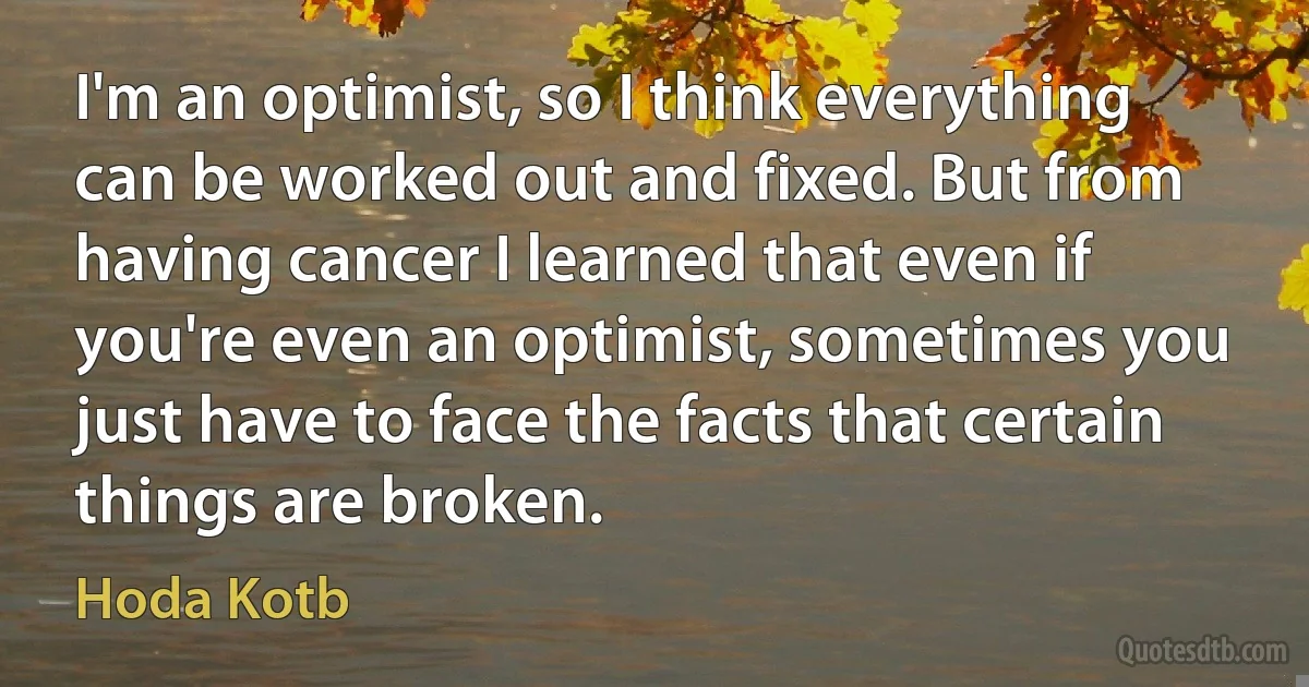 I'm an optimist, so I think everything can be worked out and fixed. But from having cancer I learned that even if you're even an optimist, sometimes you just have to face the facts that certain things are broken. (Hoda Kotb)