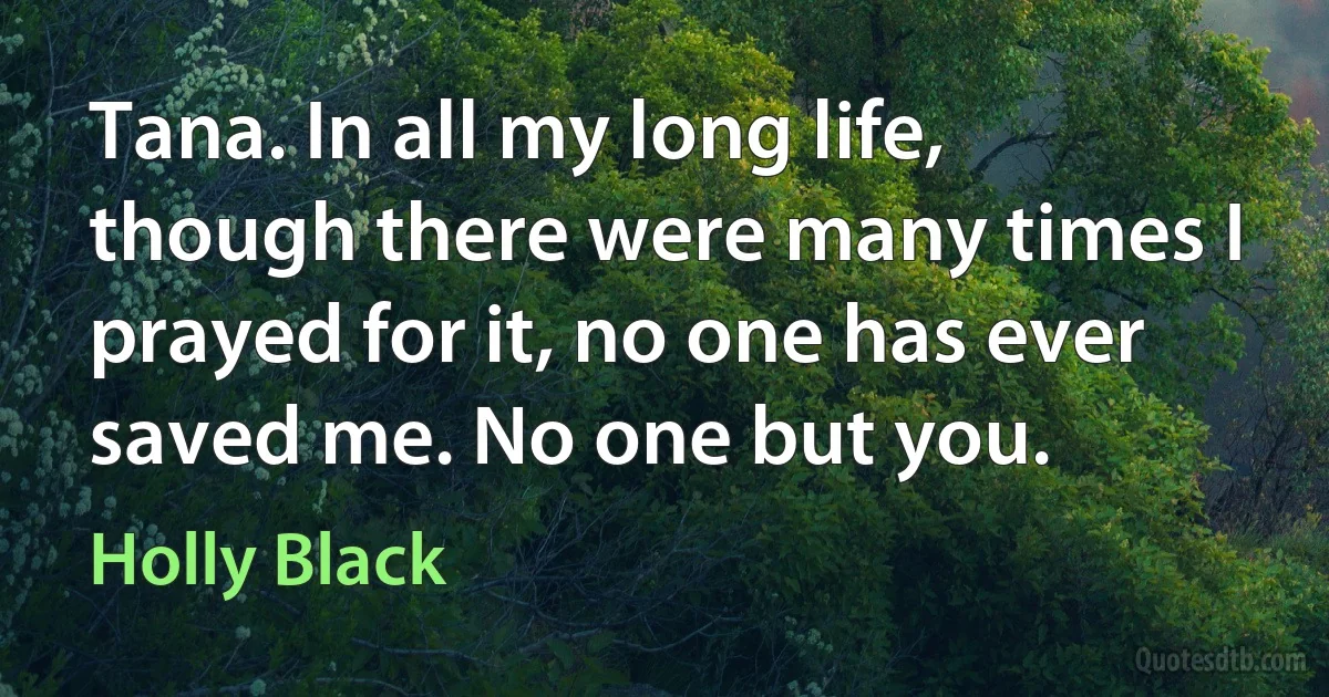 Tana. In all my long life, though there were many times I prayed for it, no one has ever saved me. No one but you. (Holly Black)