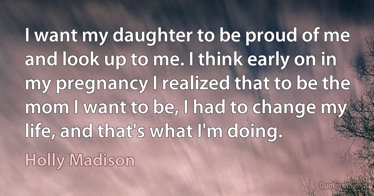 I want my daughter to be proud of me and look up to me. I think early on in my pregnancy I realized that to be the mom I want to be, I had to change my life, and that's what I'm doing. (Holly Madison)