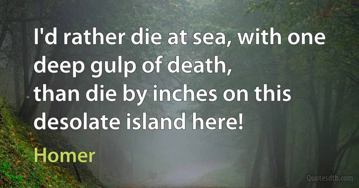 I'd rather die at sea, with one deep gulp of death,
than die by inches on this desolate island here! (Homer)