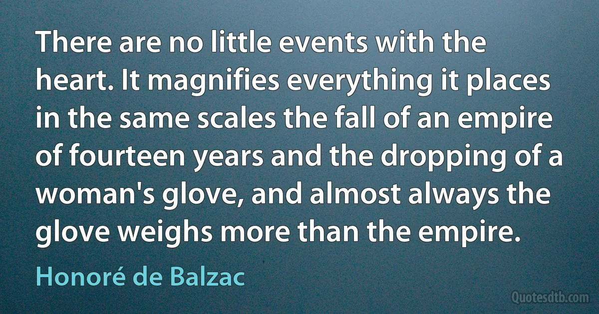 There are no little events with the heart. It magnifies everything it places in the same scales the fall of an empire of fourteen years and the dropping of a woman's glove, and almost always the glove weighs more than the empire. (Honoré de Balzac)