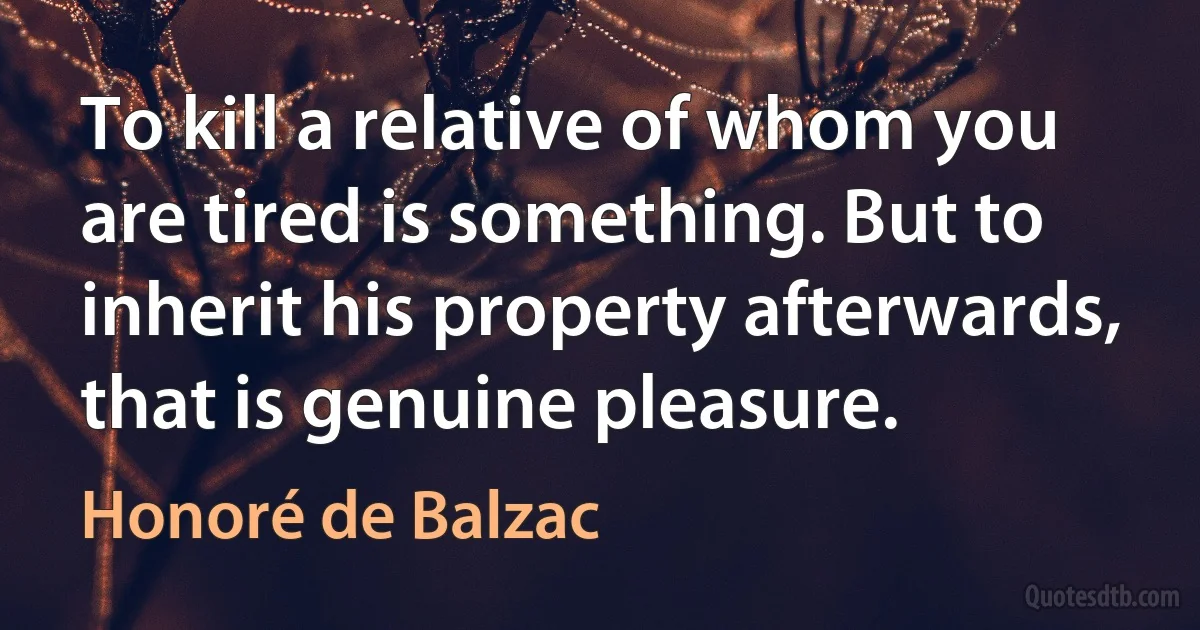 To kill a relative of whom you are tired is something. But to inherit his property afterwards, that is genuine pleasure. (Honoré de Balzac)