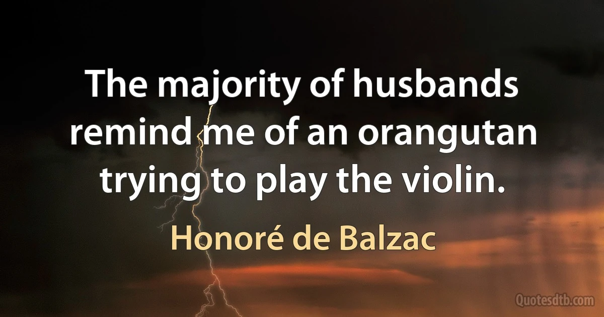 The majority of husbands remind me of an orangutan trying to play the violin. (Honoré de Balzac)