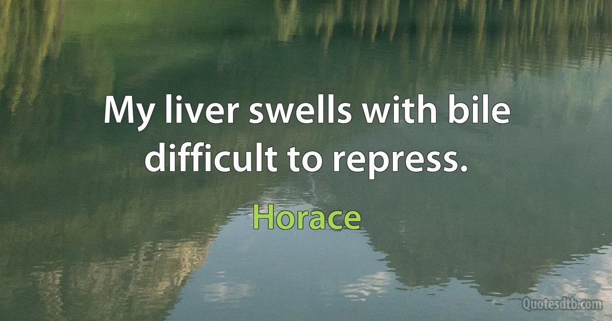 My liver swells with bile difficult to repress. (Horace)