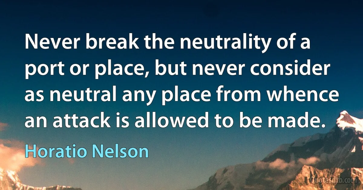 Never break the neutrality of a port or place, but never consider as neutral any place from whence an attack is allowed to be made. (Horatio Nelson)