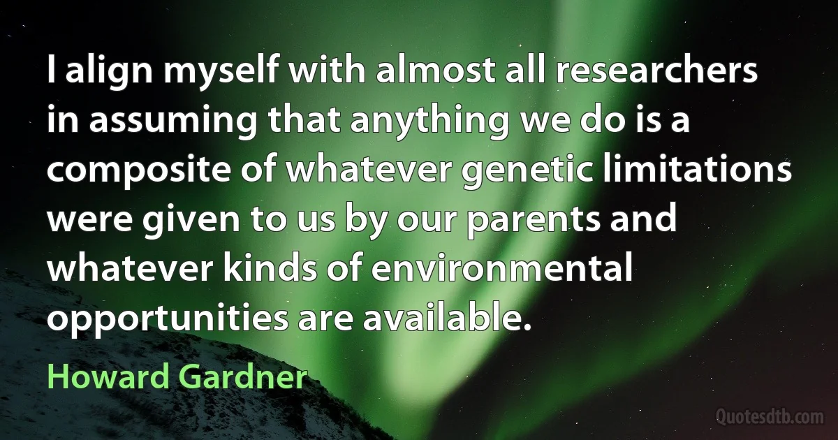 I align myself with almost all researchers in assuming that anything we do is a composite of whatever genetic limitations were given to us by our parents and whatever kinds of environmental opportunities are available. (Howard Gardner)