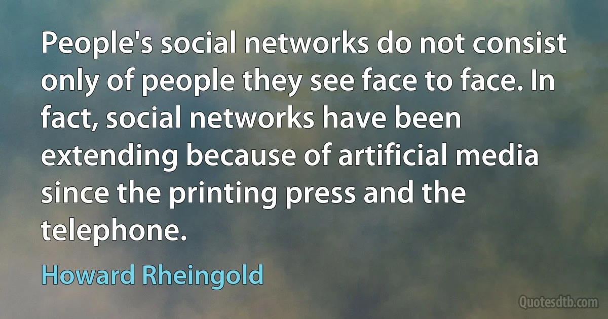 People's social networks do not consist only of people they see face to face. In fact, social networks have been extending because of artificial media since the printing press and the telephone. (Howard Rheingold)