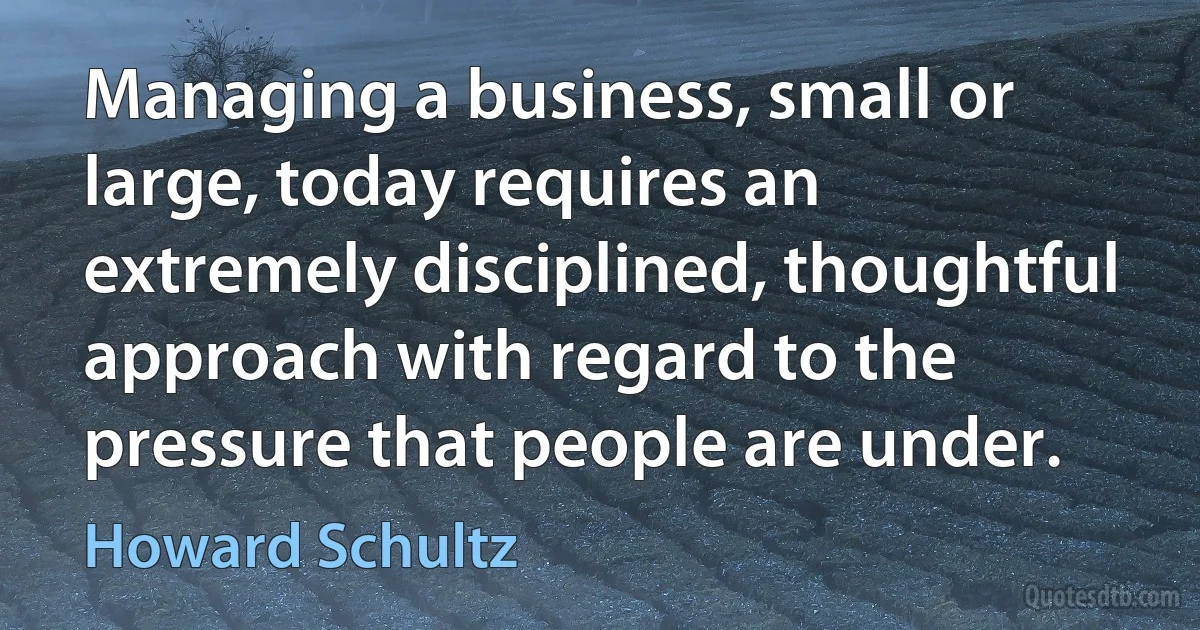 Managing a business, small or large, today requires an extremely disciplined, thoughtful approach with regard to the pressure that people are under. (Howard Schultz)