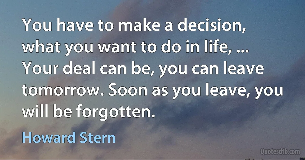 You have to make a decision, what you want to do in life, ... Your deal can be, you can leave tomorrow. Soon as you leave, you will be forgotten. (Howard Stern)