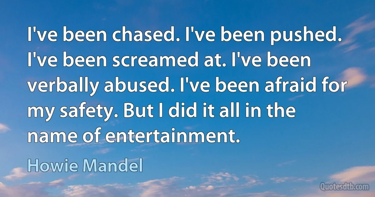 I've been chased. I've been pushed. I've been screamed at. I've been verbally abused. I've been afraid for my safety. But I did it all in the name of entertainment. (Howie Mandel)