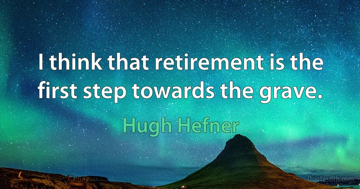 I think that retirement is the first step towards the grave. (Hugh Hefner)