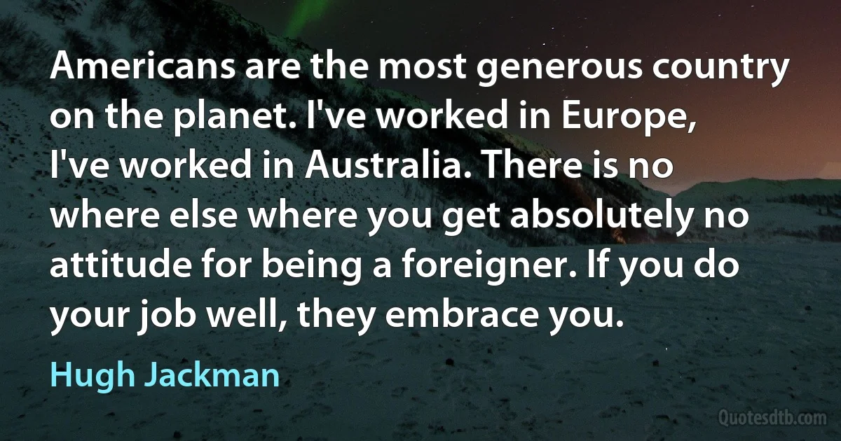 Americans are the most generous country on the planet. I've worked in Europe, I've worked in Australia. There is no where else where you get absolutely no attitude for being a foreigner. If you do your job well, they embrace you. (Hugh Jackman)