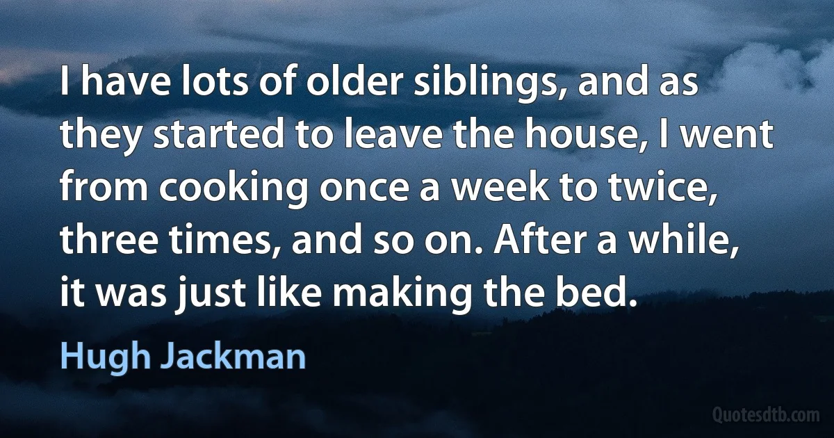 I have lots of older siblings, and as they started to leave the house, I went from cooking once a week to twice, three times, and so on. After a while, it was just like making the bed. (Hugh Jackman)