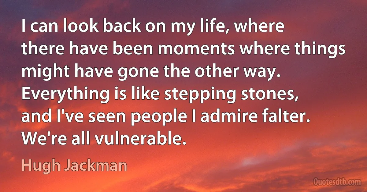 I can look back on my life, where there have been moments where things might have gone the other way. Everything is like stepping stones, and I've seen people I admire falter. We're all vulnerable. (Hugh Jackman)