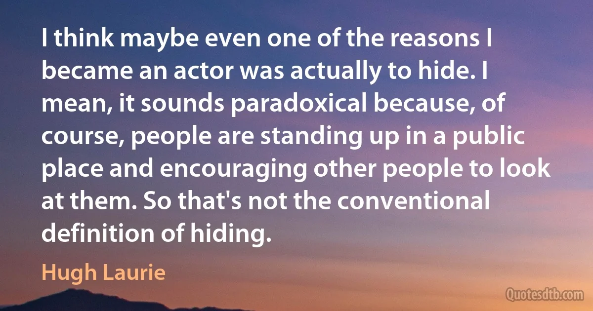 I think maybe even one of the reasons I became an actor was actually to hide. I mean, it sounds paradoxical because, of course, people are standing up in a public place and encouraging other people to look at them. So that's not the conventional definition of hiding. (Hugh Laurie)