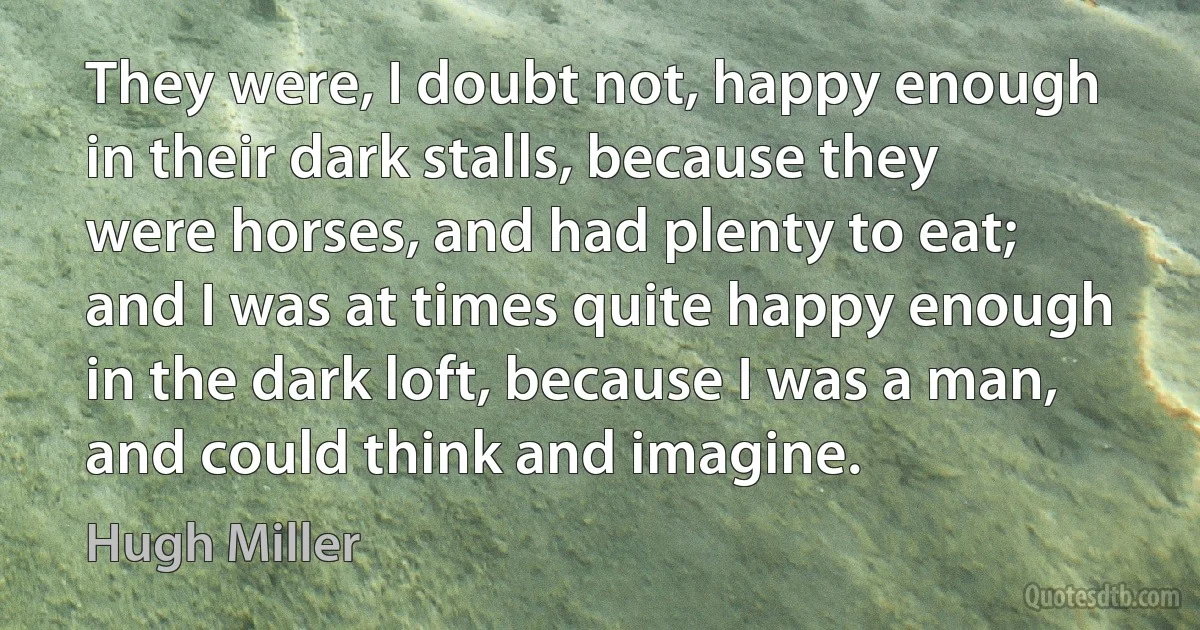 They were, I doubt not, happy enough in their dark stalls, because they were horses, and had plenty to eat; and I was at times quite happy enough in the dark loft, because I was a man, and could think and imagine. (Hugh Miller)