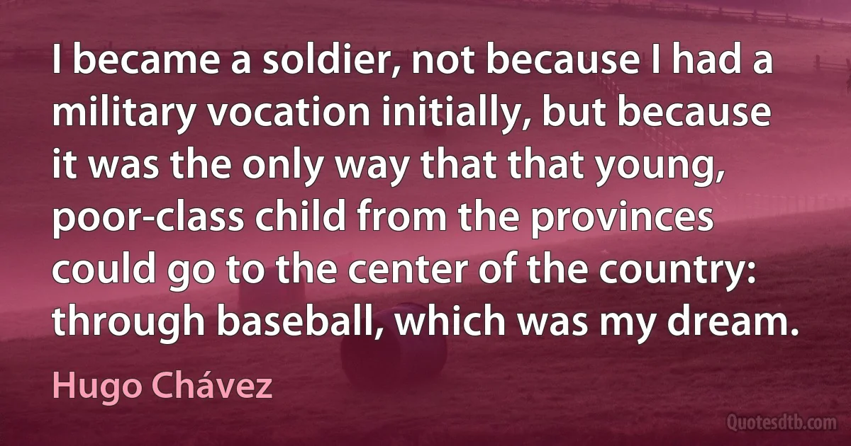 I became a soldier, not because I had a military vocation initially, but because it was the only way that that young, poor-class child from the provinces could go to the center of the country: through baseball, which was my dream. (Hugo Chávez)