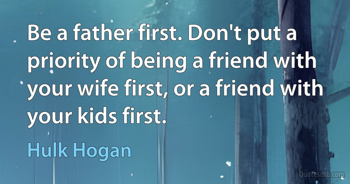 Be a father first. Don't put a priority of being a friend with your wife first, or a friend with your kids first. (Hulk Hogan)