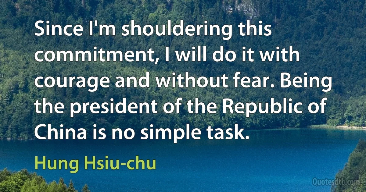 Since I'm shouldering this commitment, I will do it with courage and without fear. Being the president of the Republic of China is no simple task. (Hung Hsiu-chu)