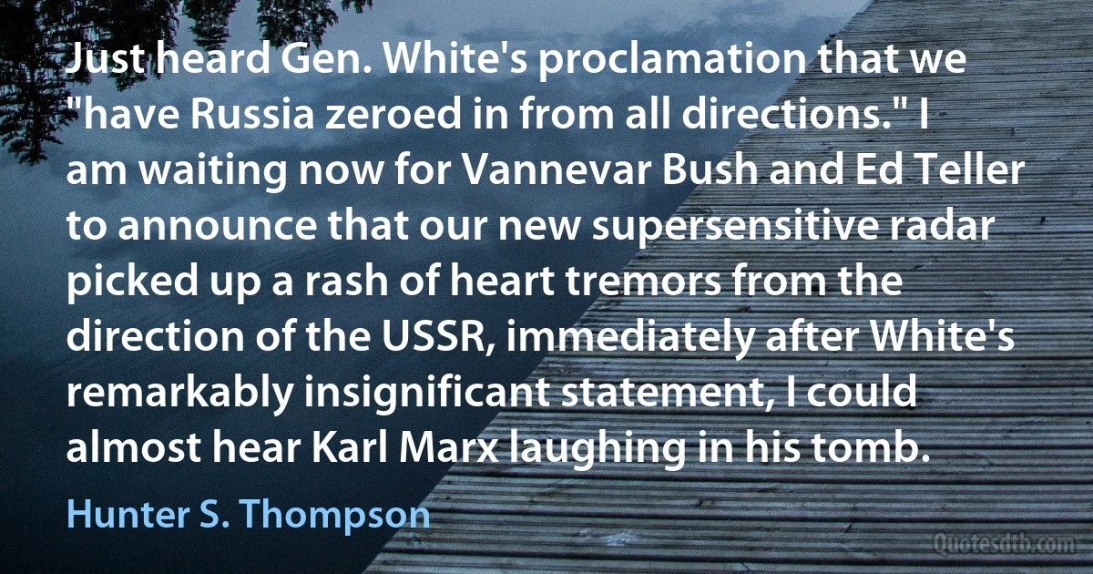 Just heard Gen. White's proclamation that we "have Russia zeroed in from all directions." I am waiting now for Vannevar Bush and Ed Teller to announce that our new supersensitive radar picked up a rash of heart tremors from the direction of the USSR, immediately after White's remarkably insignificant statement, I could almost hear Karl Marx laughing in his tomb. (Hunter S. Thompson)