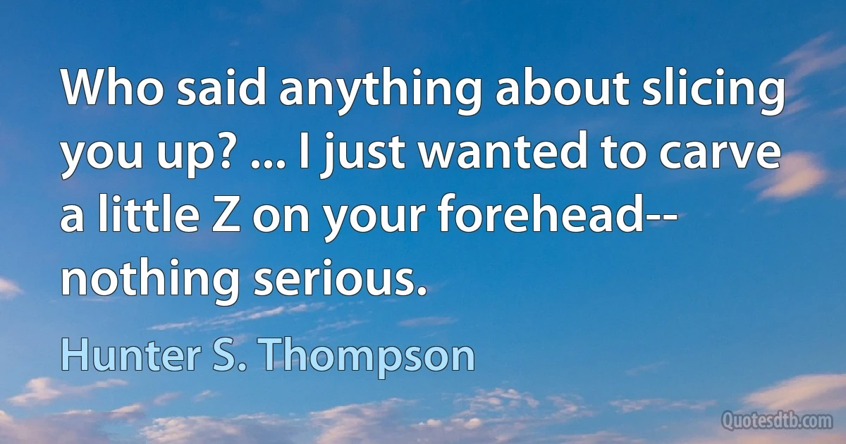 Who said anything about slicing you up? ... I just wanted to carve a little Z on your forehead-- nothing serious. (Hunter S. Thompson)