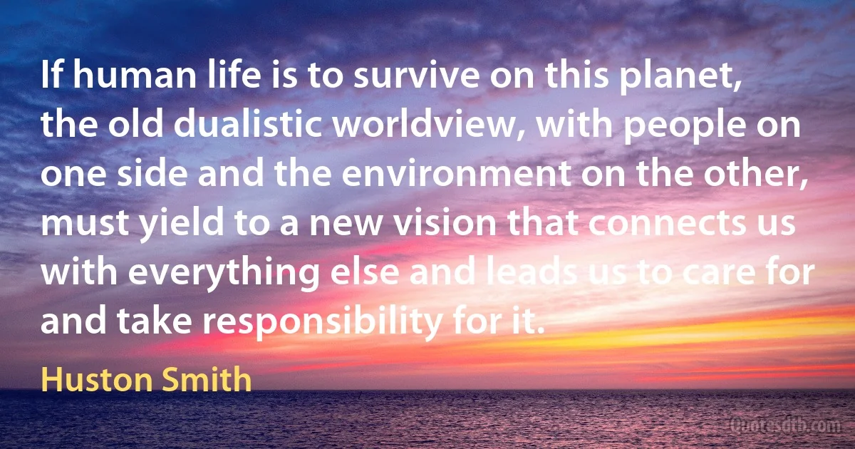 If human life is to survive on this planet, the old dualistic worldview, with people on one side and the environment on the other, must yield to a new vision that connects us with everything else and leads us to care for and take responsibility for it. (Huston Smith)