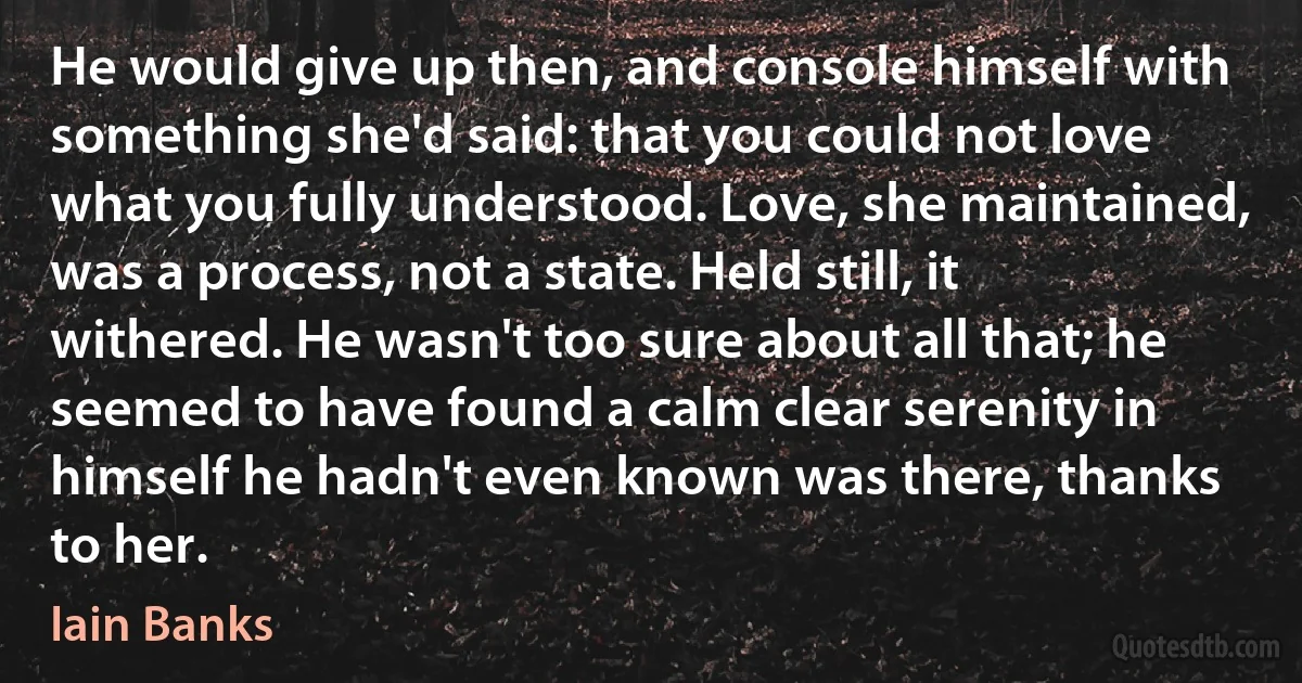 He would give up then, and console himself with something she'd said: that you could not love what you fully understood. Love, she maintained, was a process, not a state. Held still, it withered. He wasn't too sure about all that; he seemed to have found a calm clear serenity in himself he hadn't even known was there, thanks to her. (Iain Banks)