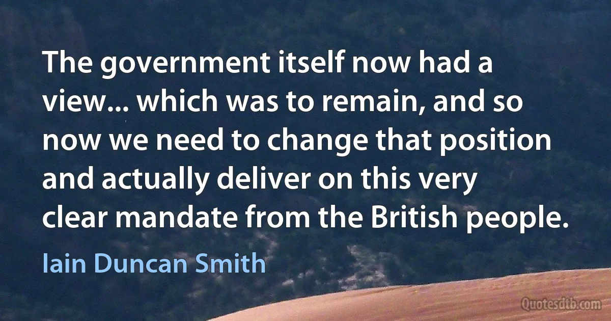 The government itself now had a view... which was to remain, and so now we need to change that position and actually deliver on this very clear mandate from the British people. (Iain Duncan Smith)