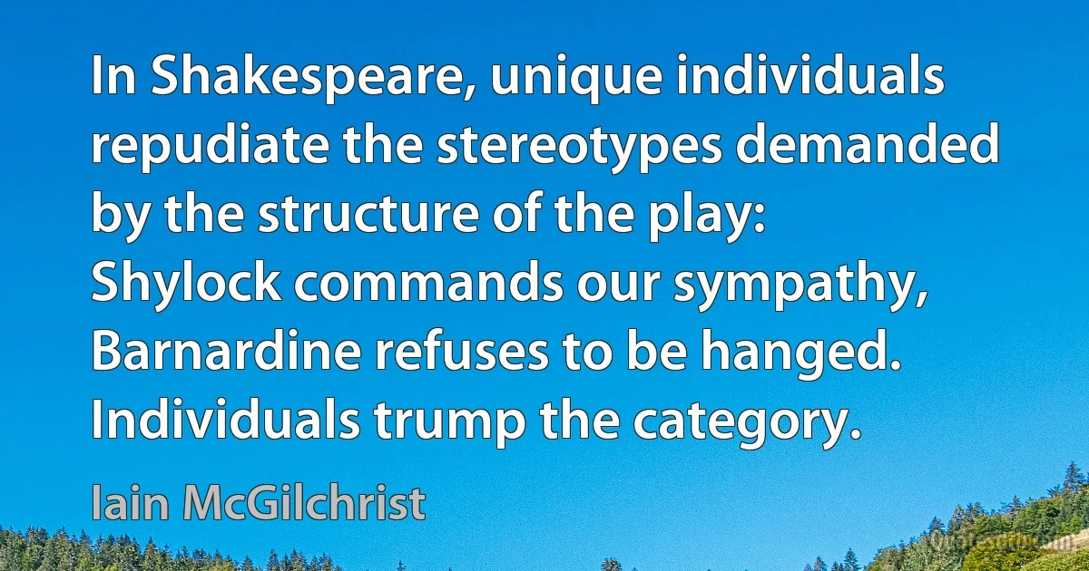 In Shakespeare, unique individuals repudiate the stereotypes demanded by the structure of the play: Shylock commands our sympathy, Barnardine refuses to be hanged. Individuals trump the category. (Iain McGilchrist)