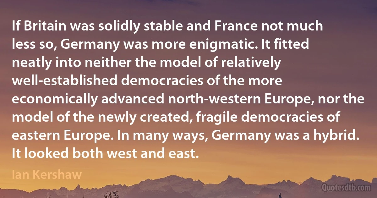 If Britain was solidly stable and France not much less so, Germany was more enigmatic. It fitted neatly into neither the model of relatively well-established democracies of the more economically advanced north-western Europe, nor the model of the newly created, fragile democracies of eastern Europe. In many ways, Germany was a hybrid. It looked both west and east. (Ian Kershaw)