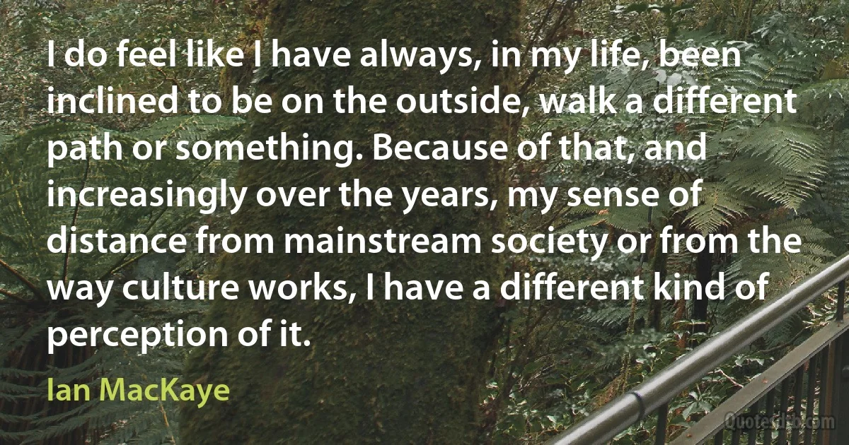 I do feel like I have always, in my life, been inclined to be on the outside, walk a different path or something. Because of that, and increasingly over the years, my sense of distance from mainstream society or from the way culture works, I have a different kind of perception of it. (Ian MacKaye)