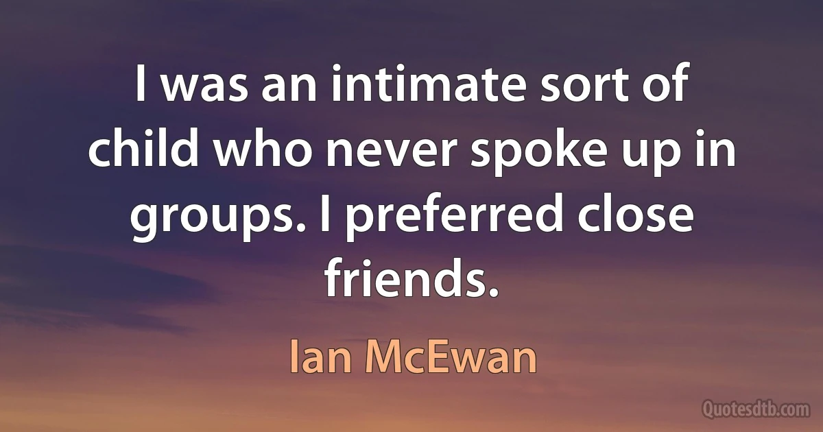 I was an intimate sort of child who never spoke up in groups. I preferred close friends. (Ian McEwan)