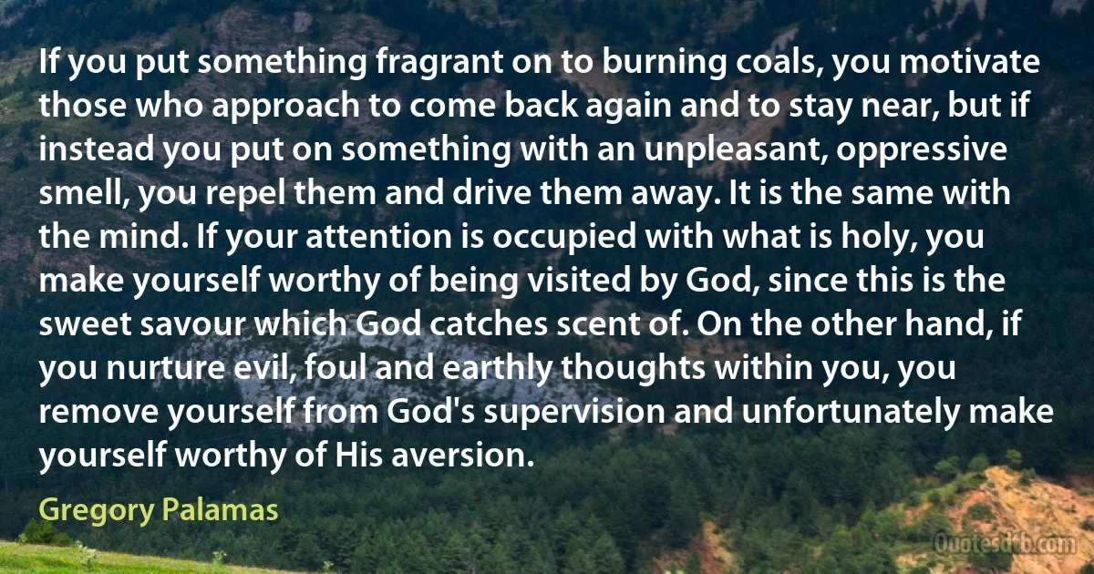 If you put something fragrant on to burning coals, you motivate those who approach to come back again and to stay near, but if instead you put on something with an unpleasant, oppressive smell, you repel them and drive them away. It is the same with the mind. If your attention is occupied with what is holy, you make yourself worthy of being visited by God, since this is the sweet savour which God catches scent of. On the other hand, if you nurture evil, foul and earthly thoughts within you, you remove yourself from God's supervision and unfortunately make yourself worthy of His aversion. (Gregory Palamas)