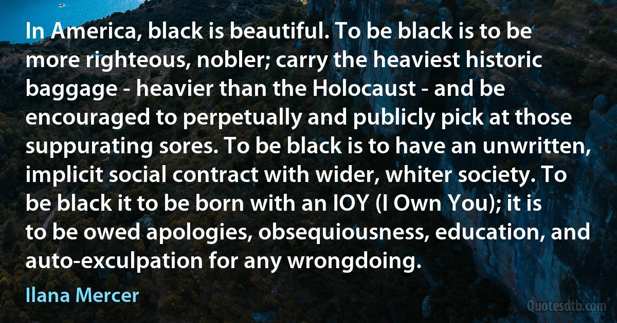 In America, black is beautiful. To be black is to be more righteous, nobler; carry the heaviest historic baggage - heavier than the Holocaust - and be encouraged to perpetually and publicly pick at those suppurating sores. To be black is to have an unwritten, implicit social contract with wider, whiter society. To be black it to be born with an IOY (I Own You); it is to be owed apologies, obsequiousness, education, and auto-exculpation for any wrongdoing. (Ilana Mercer)