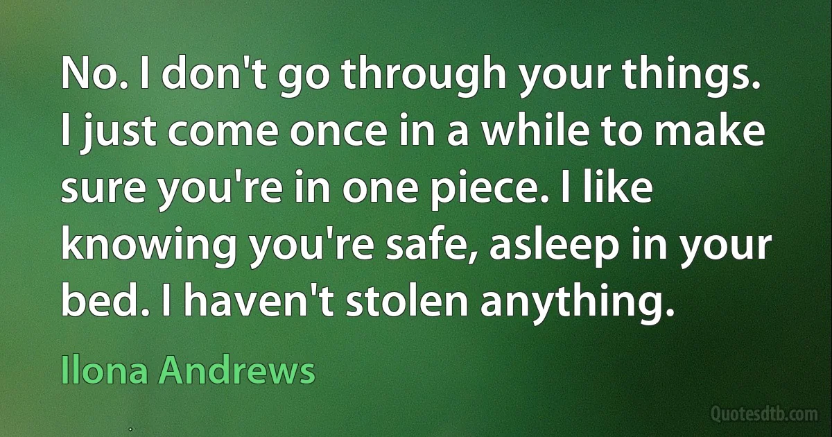 No. I don't go through your things. I just come once in a while to make sure you're in one piece. I like knowing you're safe, asleep in your bed. I haven't stolen anything. (Ilona Andrews)