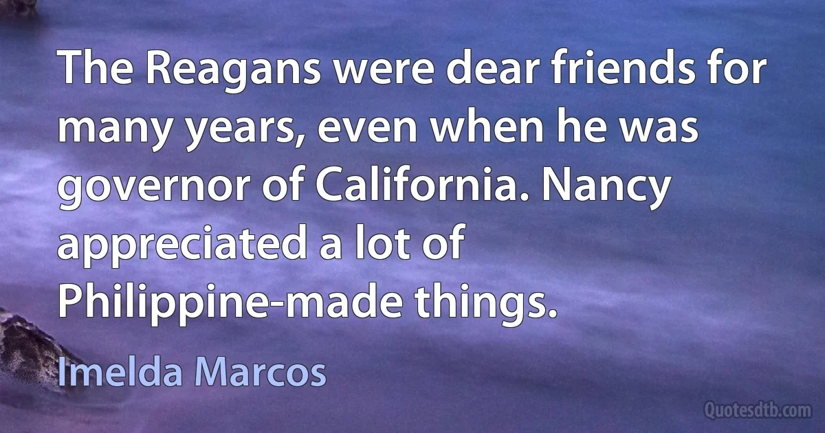 The Reagans were dear friends for many years, even when he was governor of California. Nancy appreciated a lot of Philippine-made things. (Imelda Marcos)