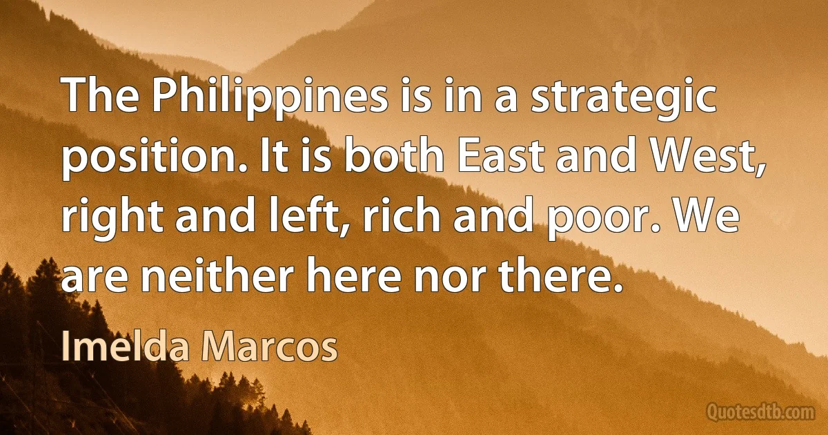 The Philippines is in a strategic position. It is both East and West, right and left, rich and poor. We are neither here nor there. (Imelda Marcos)