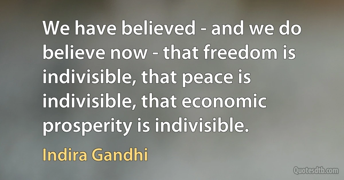 We have believed - and we do believe now - that freedom is indivisible, that peace is indivisible, that economic prosperity is indivisible. (Indira Gandhi)