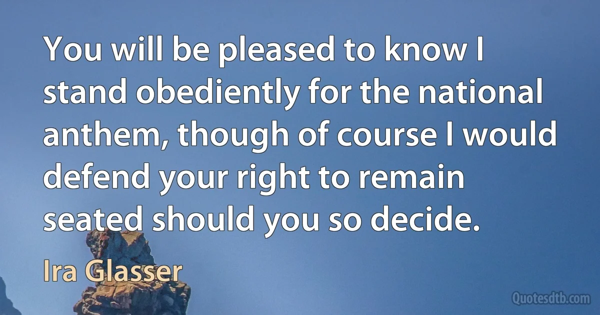 You will be pleased to know I stand obediently for the national anthem, though of course I would defend your right to remain seated should you so decide. (Ira Glasser)