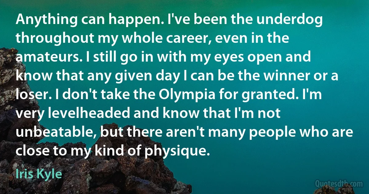 Anything can happen. I've been the underdog throughout my whole career, even in the amateurs. I still go in with my eyes open and know that any given day I can be the winner or a loser. I don't take the Olympia for granted. I'm very levelheaded and know that I'm not unbeatable, but there aren't many people who are close to my kind of physique. (Iris Kyle)