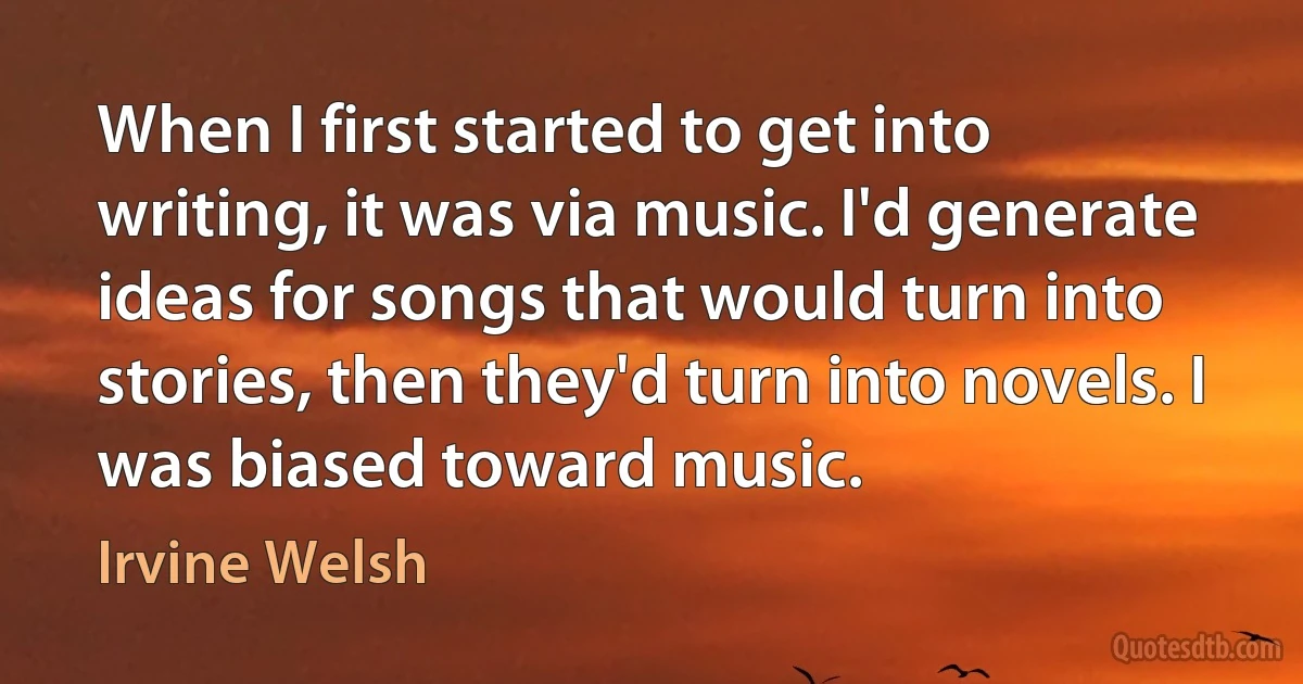 When I first started to get into writing, it was via music. I'd generate ideas for songs that would turn into stories, then they'd turn into novels. I was biased toward music. (Irvine Welsh)