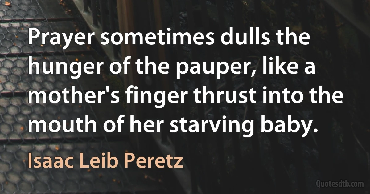 Prayer sometimes dulls the hunger of the pauper, like a mother's finger thrust into the mouth of her starving baby. (Isaac Leib Peretz)